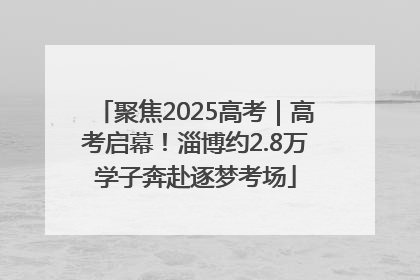 聚焦2025高考｜高考启幕！淄博约2.8万学子奔赴逐梦考场