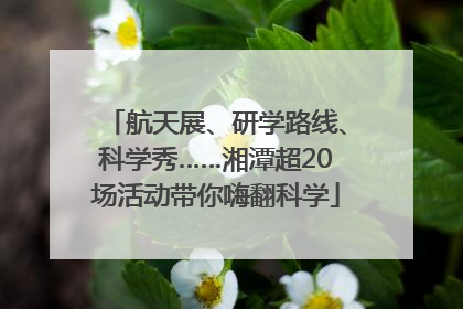 航天展、研学路线、科学秀……湘潭超20场活动带你嗨翻科学