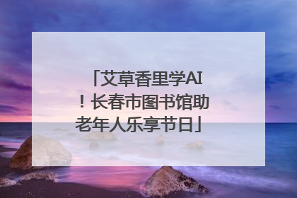 艾草香里学AI！长春市图书馆助老年人乐享节日