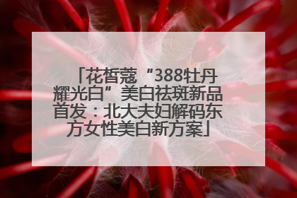 花皙蔻“388牡丹耀光白”美白祛斑新品首发：北大夫妇解码东方女性美白新方案