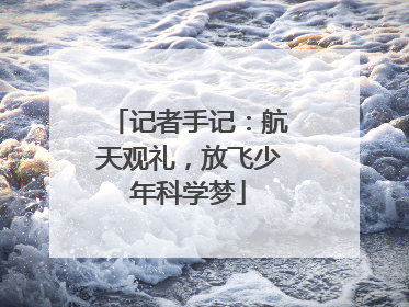 记者手记：航天观礼，放飞少年科学梦