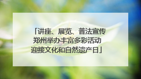 讲座、展览、普法宣传 郑州举办丰富多彩活动迎接文化和自然遗产日