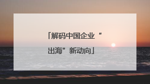 解码中国企业“出海”新动向