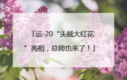 运-20“头戴大红花”亮相，总师也来了！