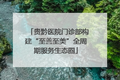 贵黔医院门诊部构建“至善至美”全周期服务生态圈