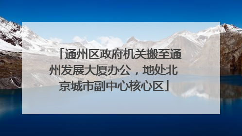 通州区政府机关搬至通州发展大厦办公，地处北京城市副中心核心区