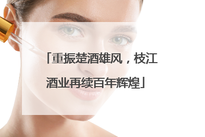 重振楚酒雄风，枝江酒业再续百年辉煌