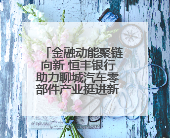 金融动能聚链向新 恒丰银行助力聊城汽车零部件产业挺进新能源赛道