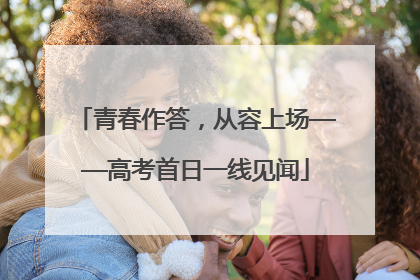 青春作答，从容上场——高考首日一线见闻