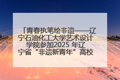青春执笔绘非遗——辽宁石油化工大学艺术设计学院参加2025 年辽宁省“非遗新青年”高校优秀作品推荐活动