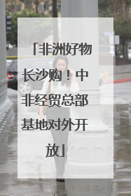 非洲好物长沙购！中非经贸总部基地对外开放