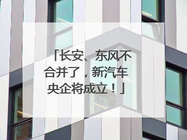长安、东风不合并了，新汽车央企将成立！