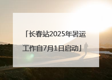 长春站2025年暑运工作自7月1日启动