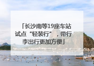 长沙南等19座车站试点“轻装行”，带行李出行更加方便