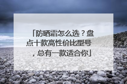 防晒霜怎么选？盘点十款高性价比型号，总有一款适合你