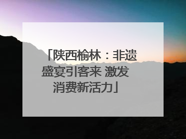 陕西榆林：非遗盛宴引客来 激发消费新活力