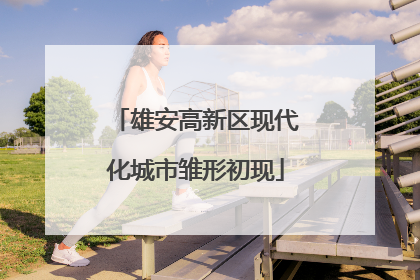 雄安高新区现代化城市雏形初现