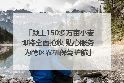 颍上150多万亩小麦即将全面抢收 贴心服务为跨区农机保驾护航