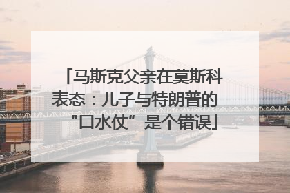 马斯克父亲在莫斯科表态：儿子与特朗普的“口水仗”是个错误