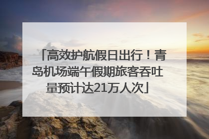 高效护航假日出行！青岛机场端午假期旅客吞吐量预计达21万人次