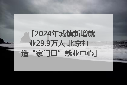 2024年城镇新增就业29.9万人 北京打造“家门口”就业中心