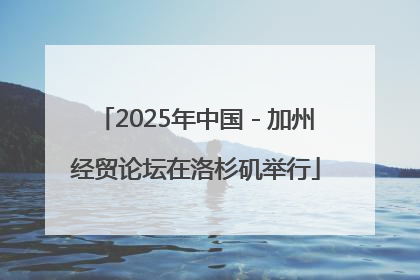 2025年中国－加州经贸论坛在洛杉矶举行