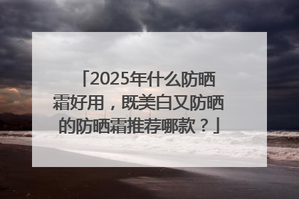 2025年什么防晒霜好用，既美白又防晒的防晒霜推荐哪款？