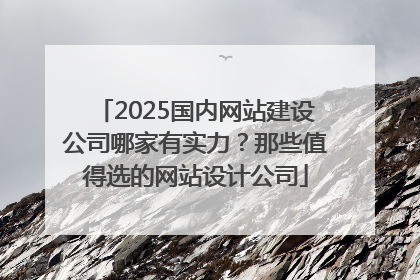 2025国内网站建设公司哪家有实力？那些值得选的网站设计公司