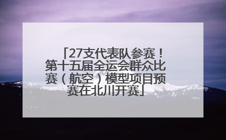 27支代表队参赛！第十五届全运会群众比赛（航空）模型项目预赛在北川开赛