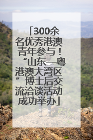 300余名优秀港澳青年参与！“山东—粤港澳大湾区”博士后交流洽谈活动成功举办