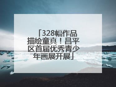 328幅作品描绘童真！昌平区首届优秀青少年画展开展