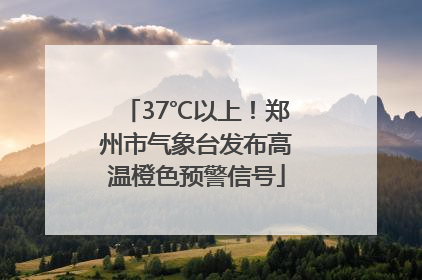 37℃以上！郑州市气象台发布高温橙色预警信号