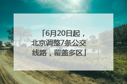 6月20日起，北京调整7条公交线路，覆盖多区