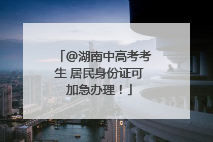 @湖南中高考考生 居民身份证可加急办理！